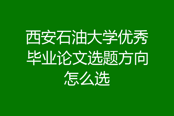 西安石油大学优秀毕业论文选题方向怎么选