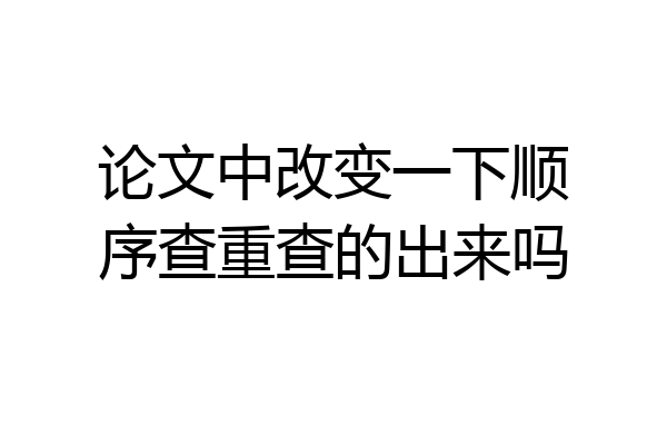 论文中改变一下顺序查重查的出来吗