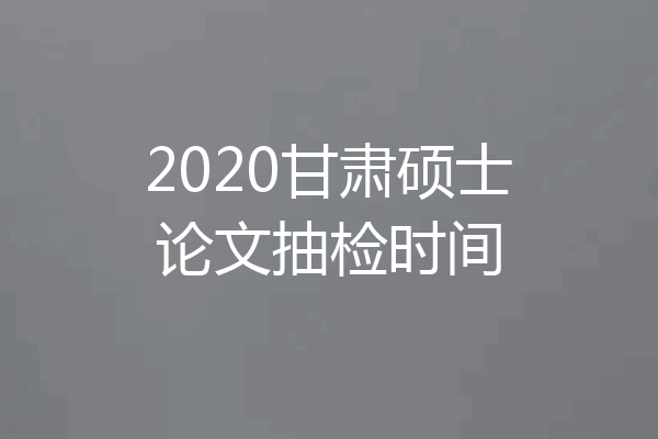 2020甘肃硕士论文抽检时间