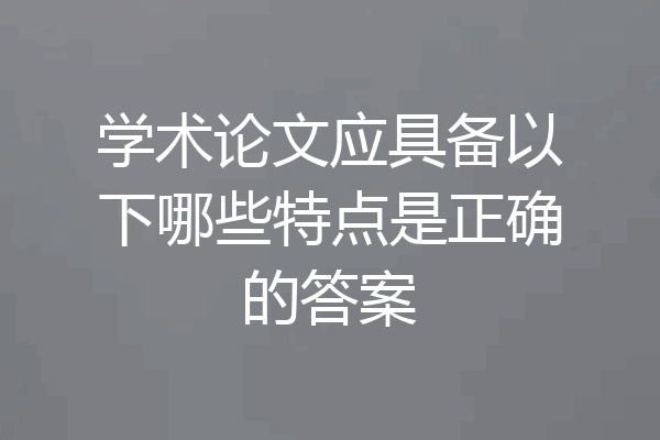 学术论文应具备以下哪些特点是正确的答案