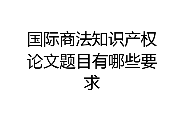 国际商法知识产权论文题目有哪些要求