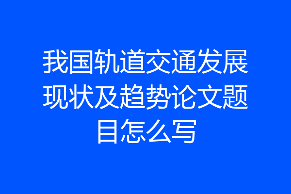 我国轨道交通发展现状及趋势论文题目怎么写