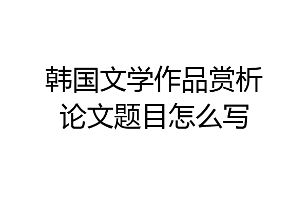 韩国文学作品赏析论文题目怎么写
