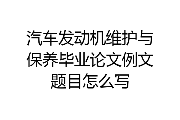 汽车发动机维护与保养毕业论文例文题目怎么写
