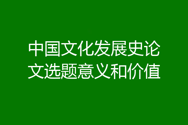 中国文化发展史论文选题意义和价值