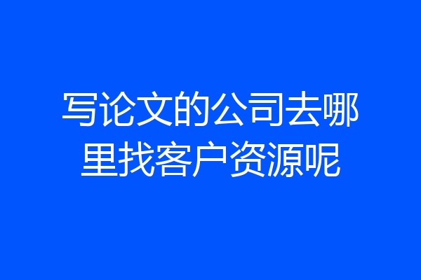 写论文的公司去哪里找客户资源呢