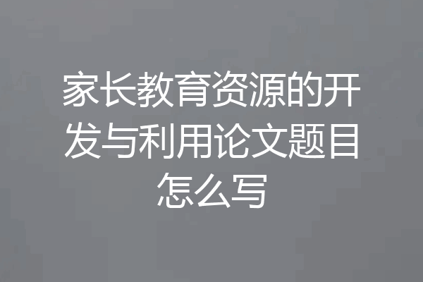家长教育资源的开发与利用论文题目怎么写