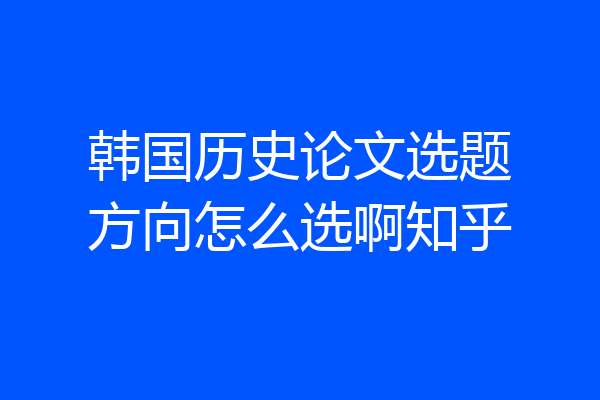 韩国历史论文选题方向怎么选啊知乎