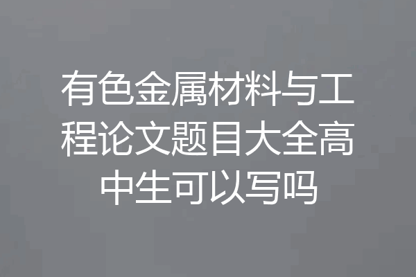 有色金属材料与工程论文题目大全高中生可以写吗