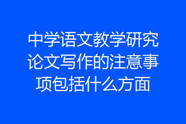 中学语文教学研究论文写作的注意事项包括什么方面