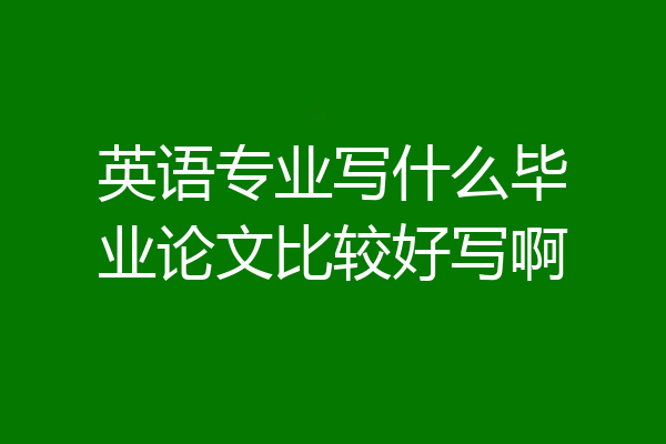 英语专业写什么毕业论文比较好写啊