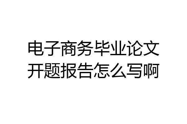 电子商务毕业论文开题报告怎么写啊