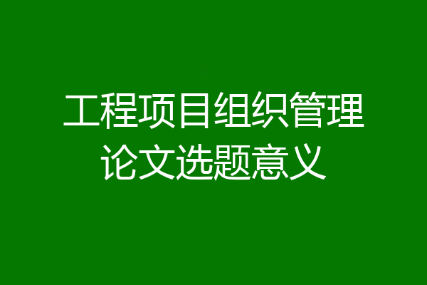 工程项目组织管理论文选题意义