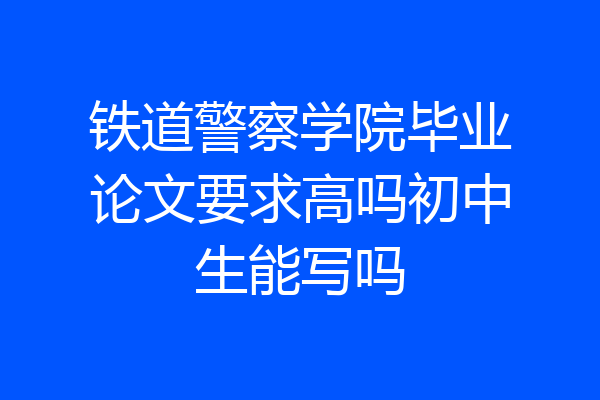 铁道警察学院毕业论文要求高吗初中生能写吗