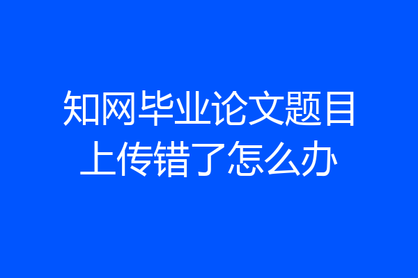 知网毕业论文题目上传错了怎么办