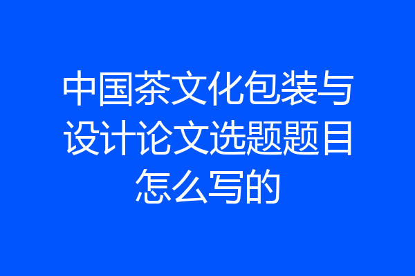 中国茶文化包装与设计论文选题题目怎么写的