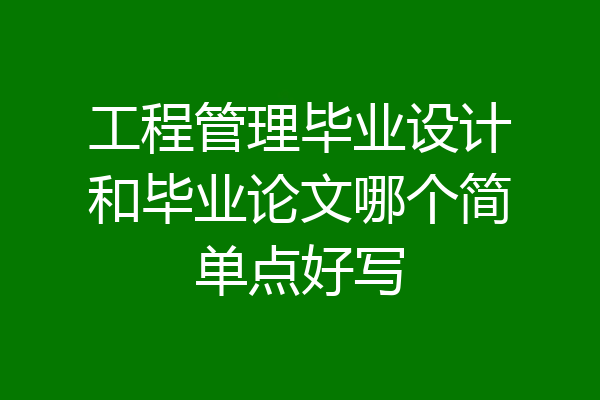工程管理毕业设计和毕业论文哪个简单点好写