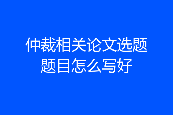 仲裁相关论文选题题目怎么写好