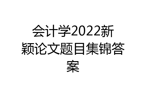 会计学2022新颖论文题目集锦答案