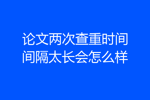 论文两次查重时间间隔太长会怎么样