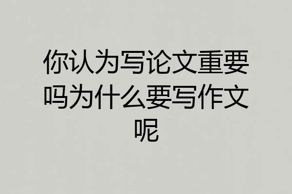你认为写论文重要吗为什么要写作文呢