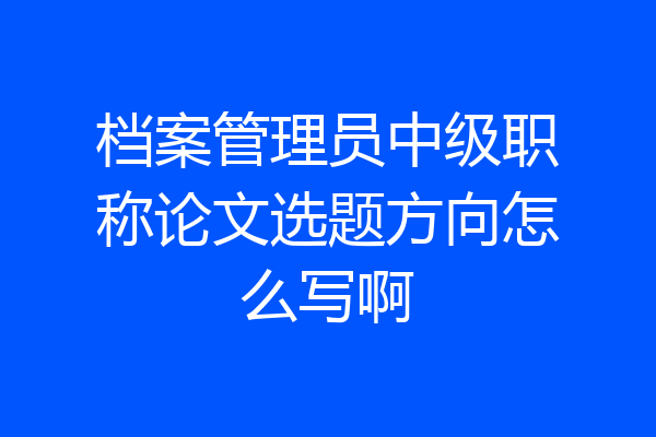 档案管理员中级职称论文选题方向怎么写啊