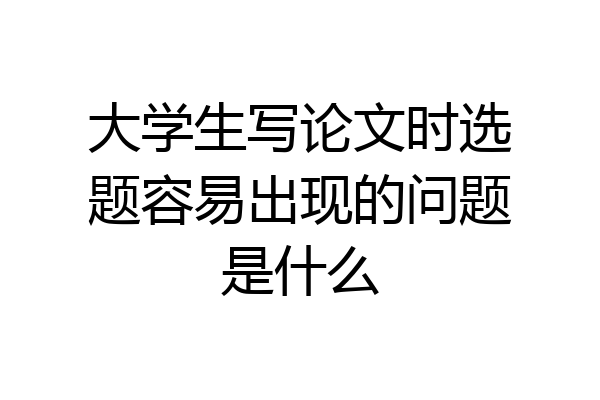 大学生写论文时选题容易出现的问题是什么