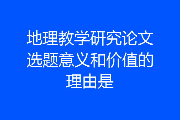 地理教学研究论文选题意义和价值的理由是