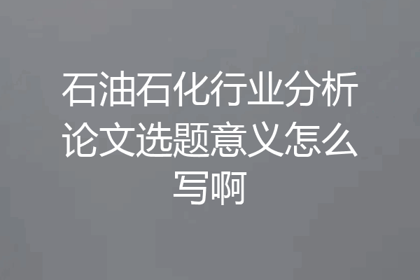 石油石化行业分析论文选题意义怎么写啊