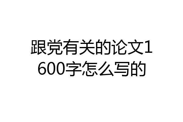 跟党有关的论文1600字怎么写的