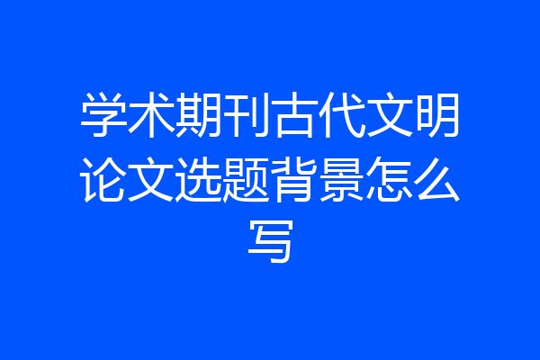 学术期刊古代文明论文选题背景怎么写