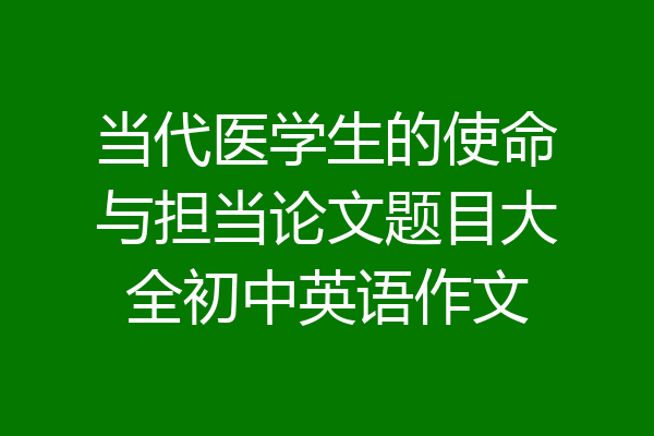 当代医学生的使命与担当论文题目大全初中英语作文