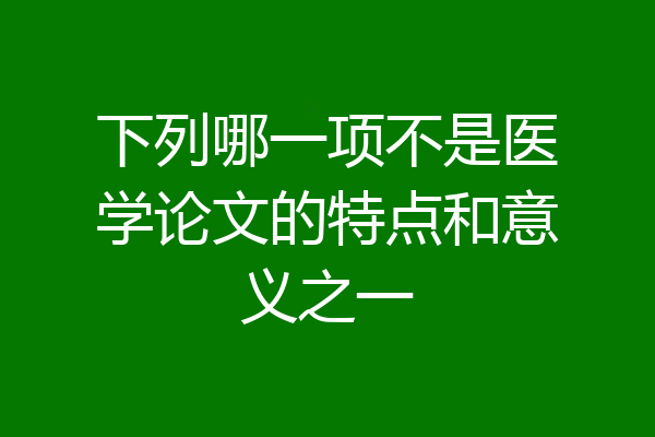 下列哪一项不是医学论文的特点和意义之一