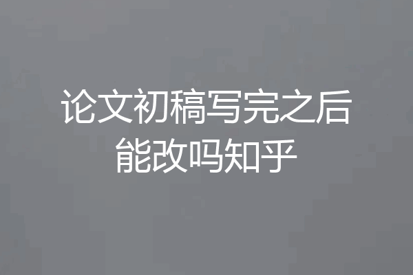 论文初稿写完之后能改吗知乎