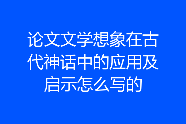 论文文学想象在古代神话中的应用及启示怎么写的