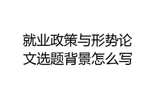 就业政策与形势论文选题背景怎么写
