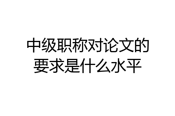 中级职称对论文的要求是什么水平