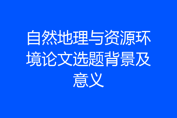 自然地理与资源环境论文选题背景及意义