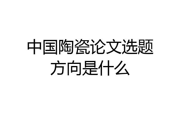 中国陶瓷论文选题方向是什么