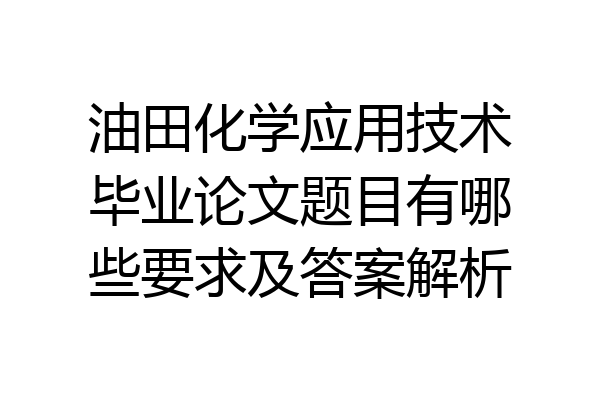 油田化学应用技术毕业论文题目有哪些要求及答案解析