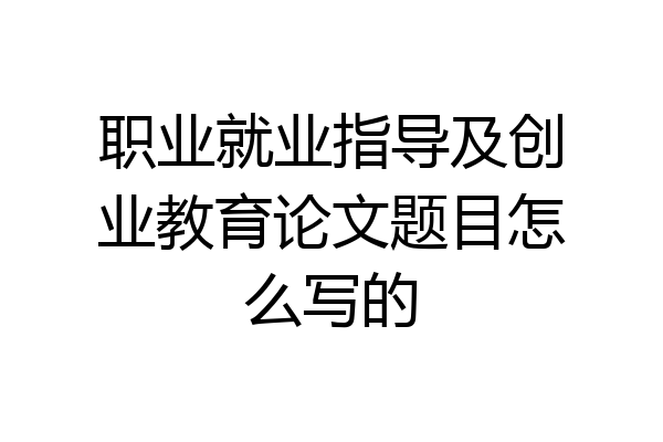职业就业指导及创业教育论文题目怎么写的