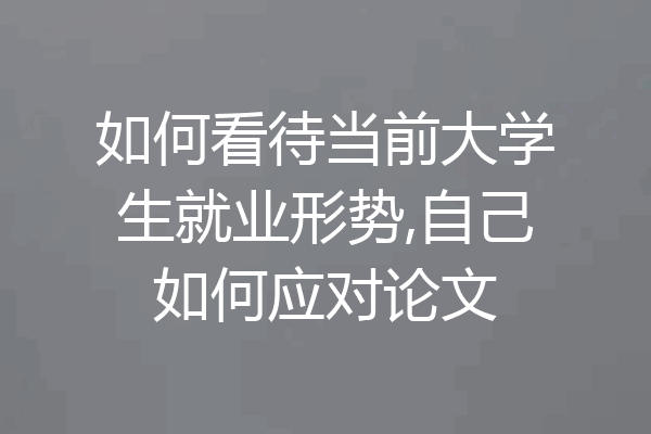如何看待当前大学生就业形势,自己如何应对论文