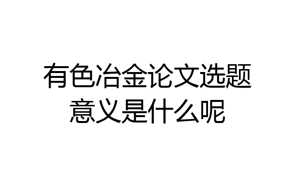 有色冶金论文选题意义是什么呢