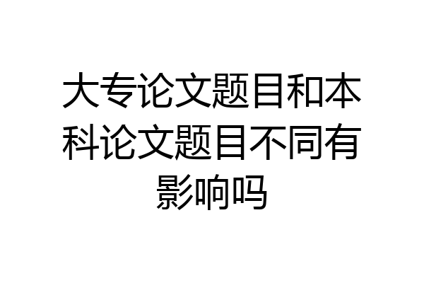 大专论文题目和本科论文题目不同有影响吗
