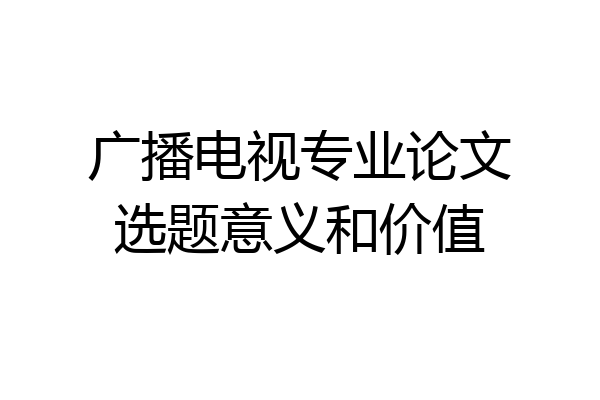 广播电视专业论文选题意义和价值
