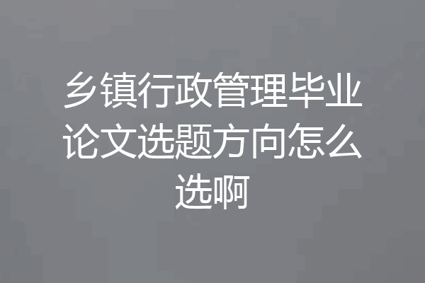 乡镇行政管理毕业论文选题方向怎么选啊