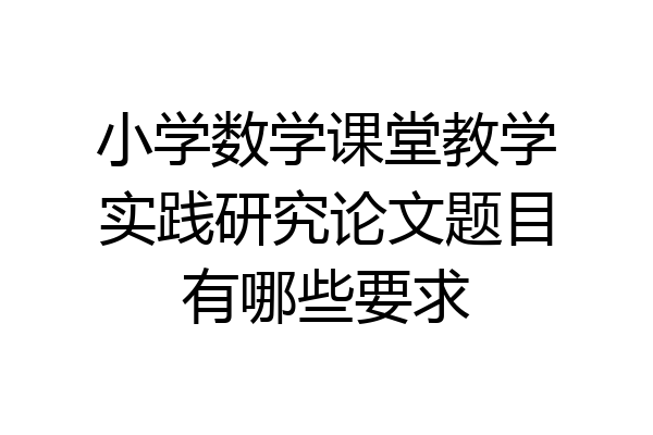 小学数学课堂教学实践研究论文题目有哪些要求