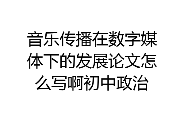 音乐传播在数字媒体下的发展论文怎么写啊初中政治