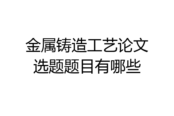 金属铸造工艺论文选题题目有哪些
