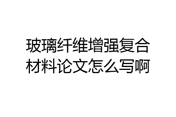 玻璃纤维增强复合材料论文怎么写啊
